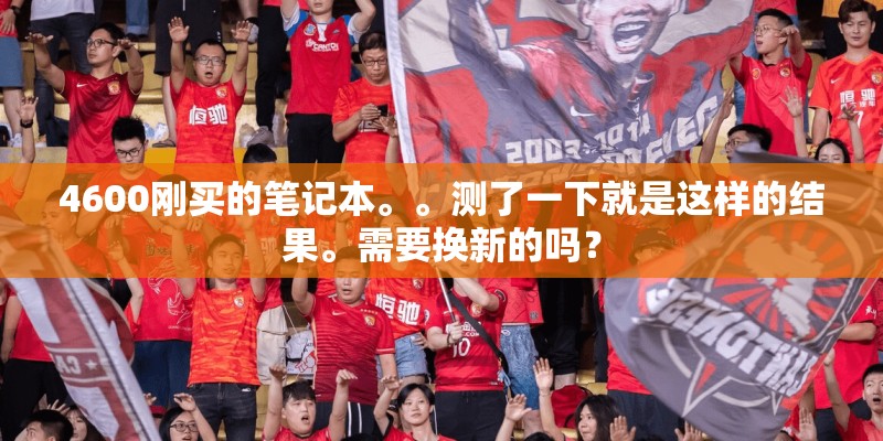 4600刚买的笔记本。。测了一下就是这样的结果。需要换新的吗？