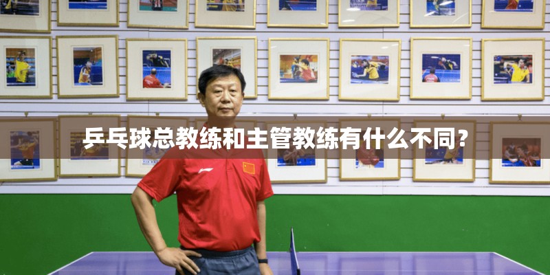 乒乓球总教练和主管教练有什么不同？