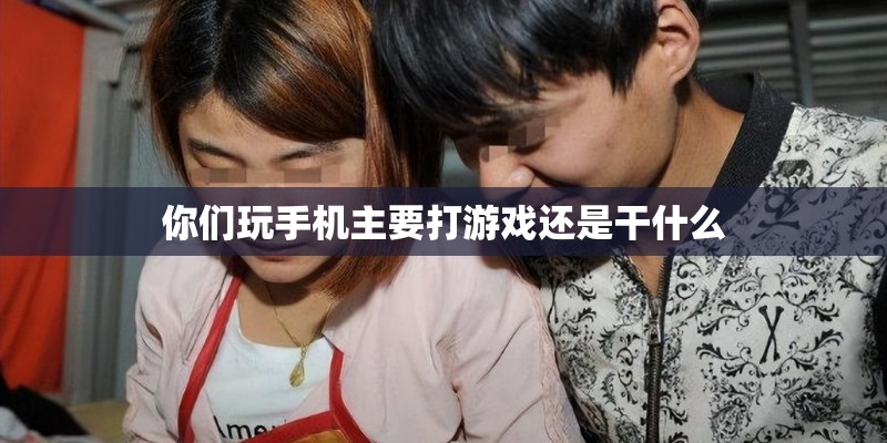 你们玩手机主要打游戏还是干什么