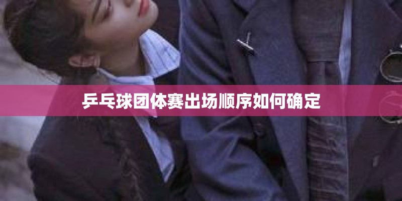 乒乓球团体赛出场顺序如何确定