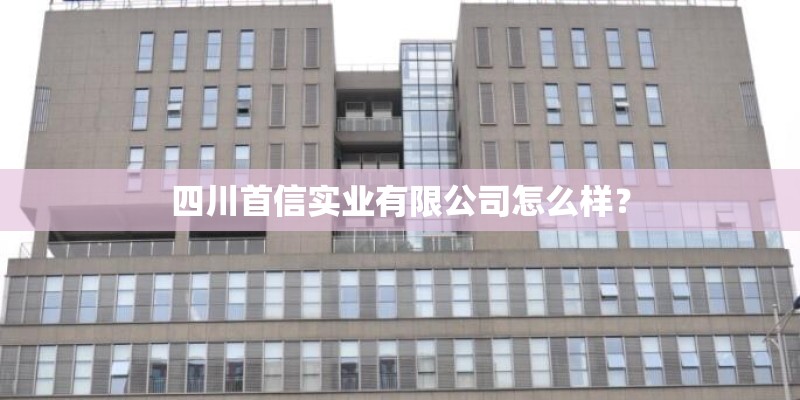 四川首信实业有限公司怎么样？