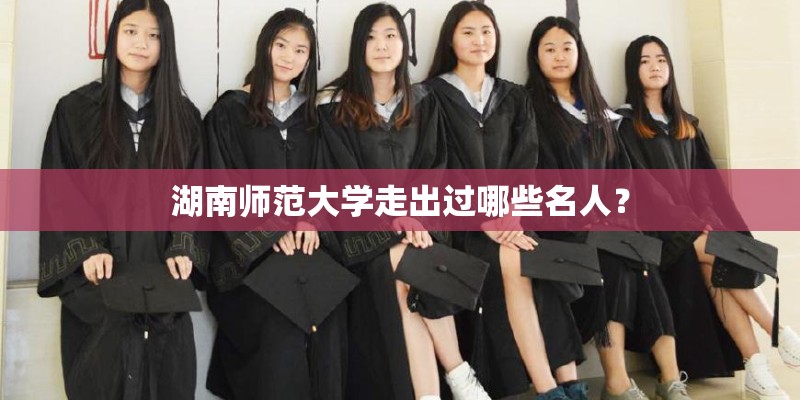湖南师范大学走出过哪些名人？
