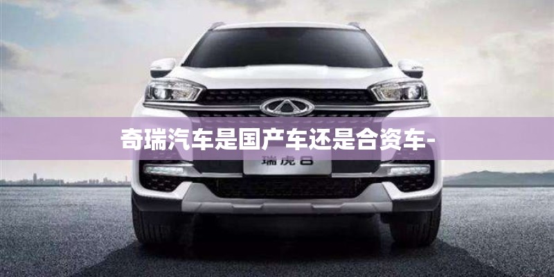 奇瑞汽车是国产车还是合资车-
