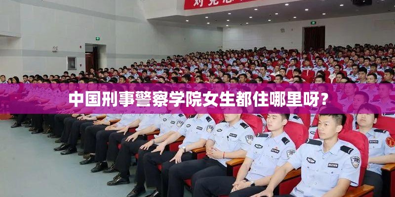 中国刑事警察学院女生都住哪里呀？