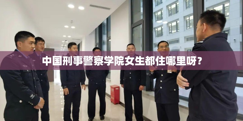 中国刑事警察学院女生都住哪里呀？