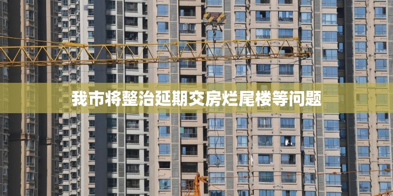 我市将整治延期交房烂尾楼等问题
