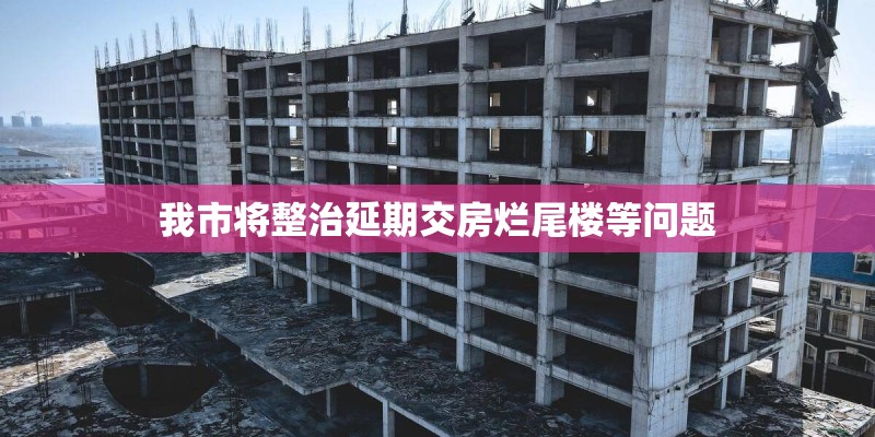 我市将整治延期交房烂尾楼等问题