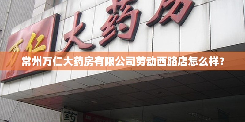 常州万仁大药房有限公司劳动西路店怎么样? 常州万仁大药房有限公司劳动西路店怎么样?