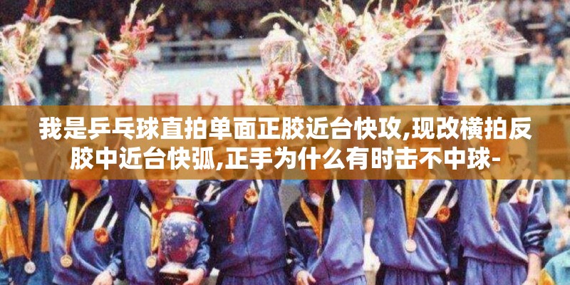我是乒乓球直拍单面正胶近台快攻,现改横拍反胶中近台快弧,正手为什么有时击不中球-