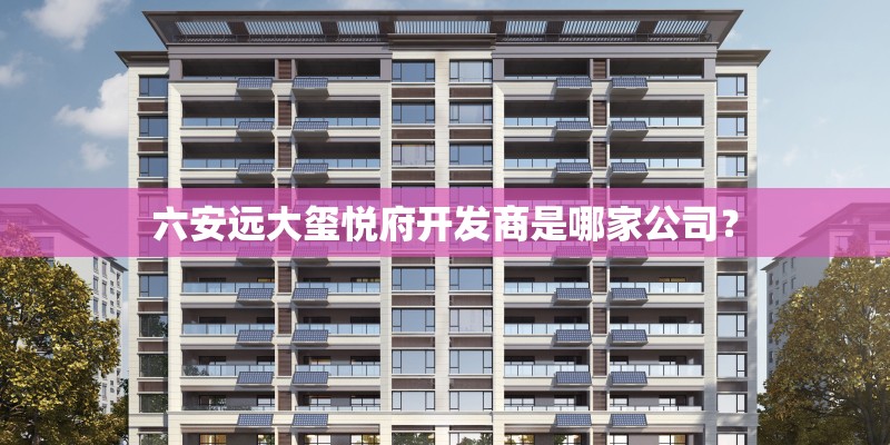 六安远大玺悦府开发商是哪家公司？