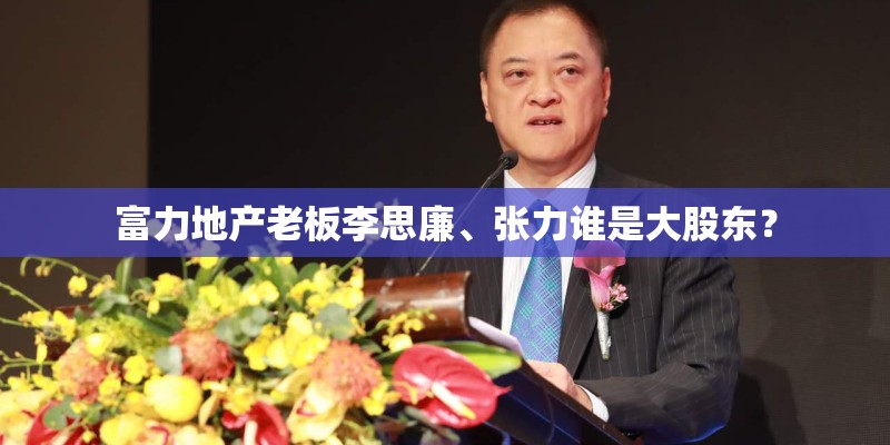 富力地产老板李思廉、张力谁是大股东？