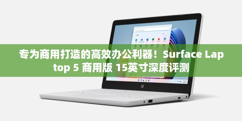 专为商用打造的高效办公利器！Surface Laptop 5 商用版 15英寸深度评测