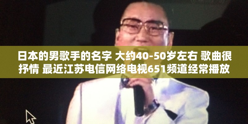 日本的男歌手的名字 大约40-50岁左右 歌曲很抒情 最近江苏电信网络电视651频道经常播放他的演唱会？