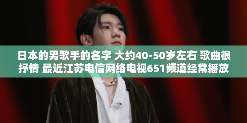 日本的男歌手的名字 大约40-50岁左右 歌曲很抒情 最近江苏电信网络电视651频道经常播放他的演唱会？