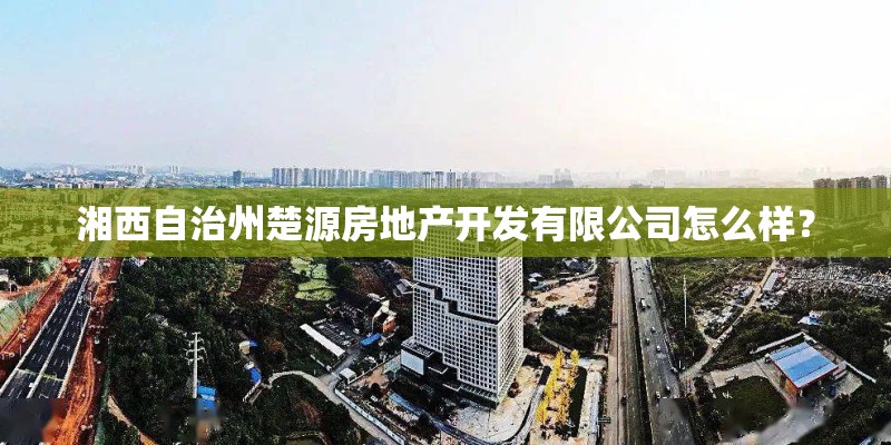 湘西自治州楚源房地产开发有限公司怎么样？