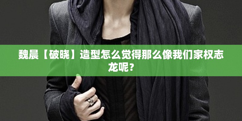 魏晨【破晓】造型怎么觉得那么像我们家权志龙呢？