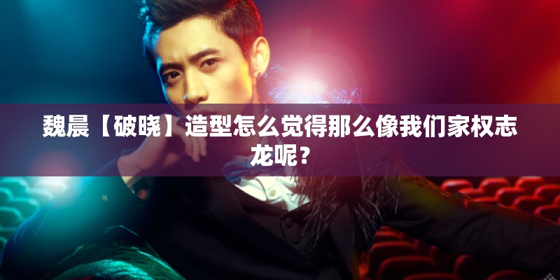 魏晨【破晓】造型怎么觉得那么像我们家权志龙呢？