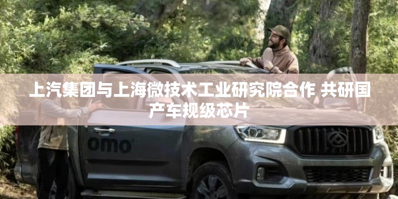 上汽集团与上海微技术工业研究院合作 共研国产车规级芯片 上汽集团与上海微技术工业研究院合作 共研国产车规级芯片