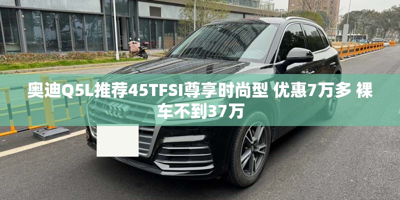 奥迪Q5L推荐45TFSI尊享时尚型 优惠7万多 裸车不到37万