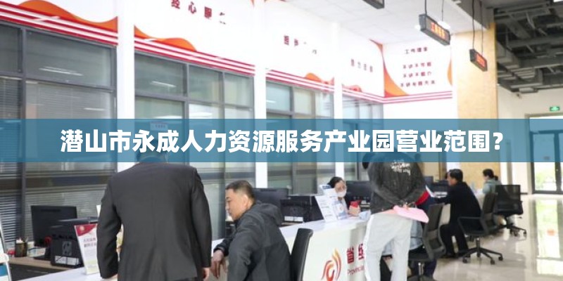 潜山市永成人力资源服务产业园营业范围？