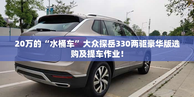 20万的“水桶车”大众探岳330两驱豪华版选购及提车作业！