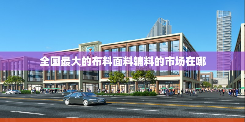 全国最大的布料面料辅料的市场在哪