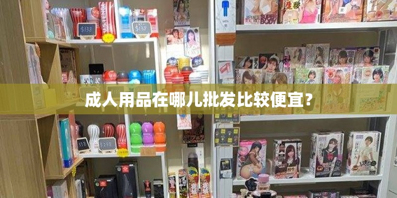 成人用品在哪儿批发比较便宜？