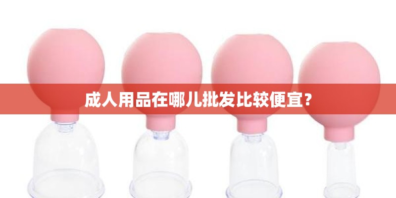成人用品在哪儿批发比较便宜？