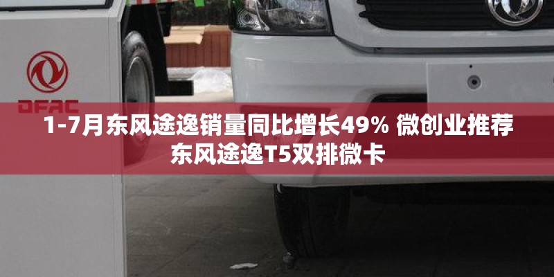 1-7月东风途逸销量同比增长49% 微创业推荐东风途逸T5双排微卡