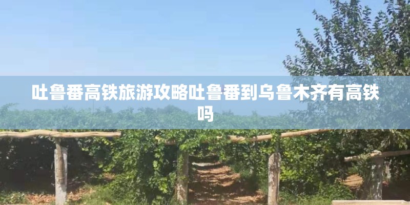 吐鲁番高铁旅游攻略吐鲁番到乌鲁木齐有高铁吗