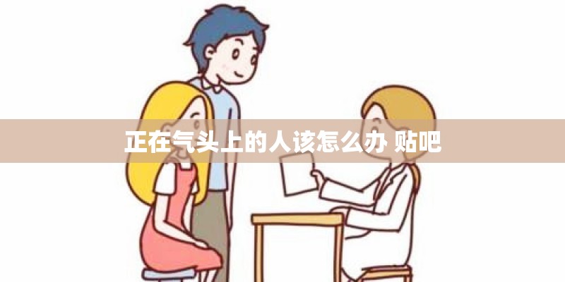 正在气头上的人该怎么办 贴吧 正在气头上的人该怎么办 贴吧