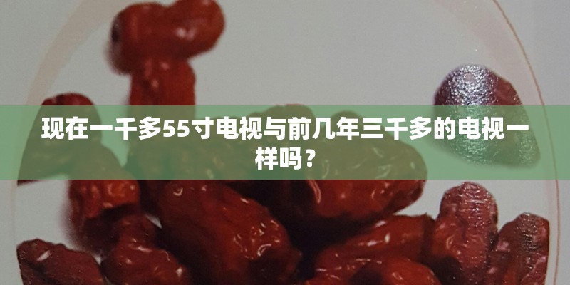 现在一千多55寸电视与前几年三千多的电视一样吗? 现在一千多55寸电视与前几年三千多的电视一样吗?