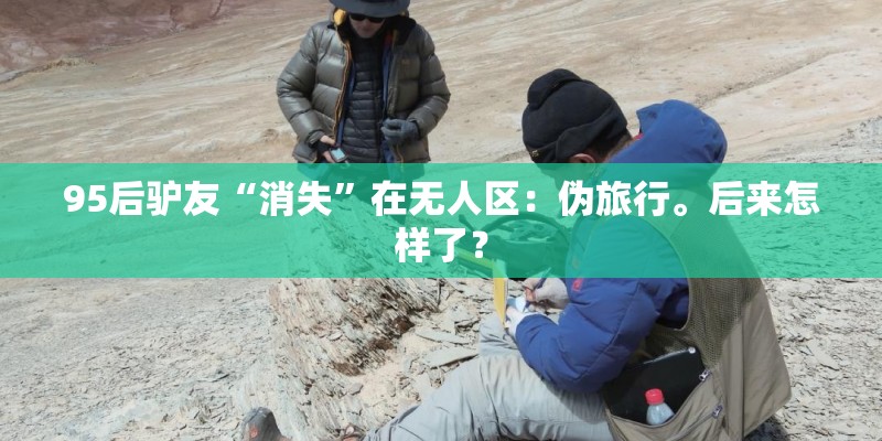 95后驴友“消失”在无人区：伪旅行。后来怎样了？